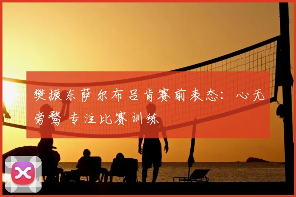 樊振东萨尔布吕肯赛前表态：心无旁骛 专注比赛训练