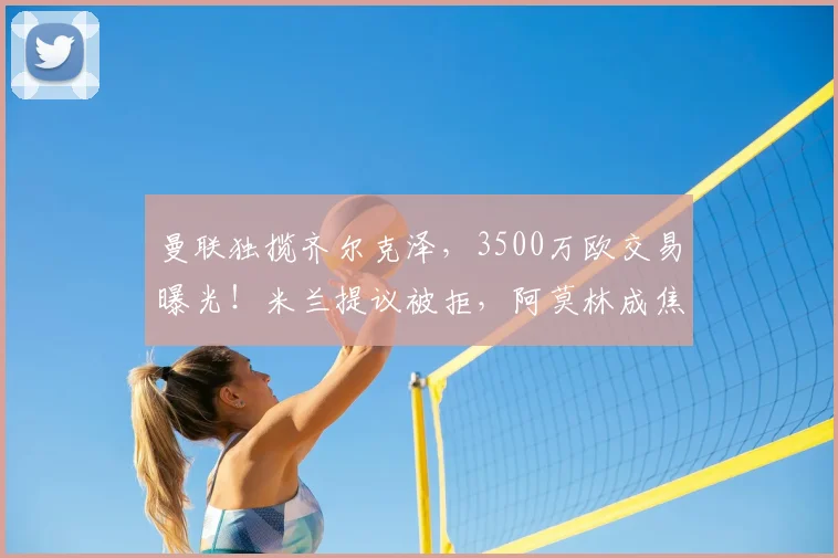 曼联独揽齐尔克泽，3500万欧交易曝光！米兰提议被拒，阿莫林成焦点