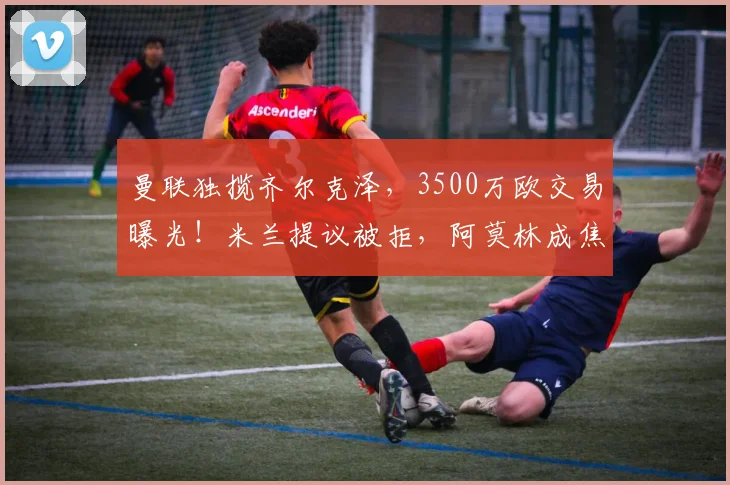 曼联独揽齐尔克泽，3500万欧交易曝光！米兰提议被拒，阿莫林成焦点